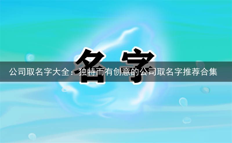 公司取名字大全：独特而有创意的公司取名字推荐合集